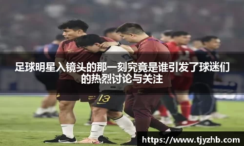足球明星入镜头的那一刻究竟是谁引发了球迷们的热烈讨论与关注
