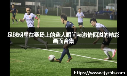 足球明星在赛场上的迷人瞬间与激情四溢的精彩画面合集