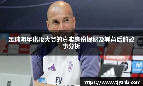 足球明星化妆大爷的真实身份揭秘及其背后的故事分析
